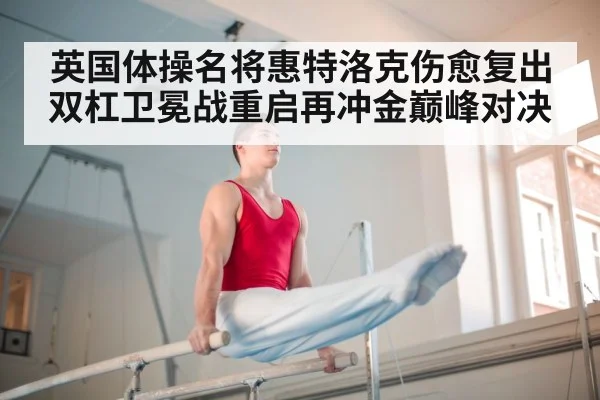 英国体操名将惠特洛克伤愈复出双杠卫冕战重启再冲金巅峰对决