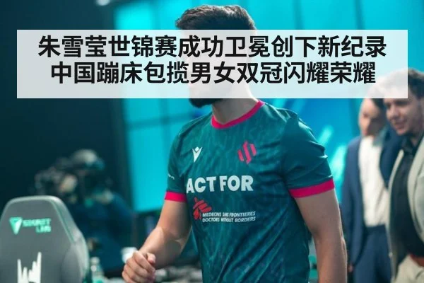 朱雪莹世锦赛成功卫冕创下新纪录 中国蹦床包揽男女双冠闪耀荣耀